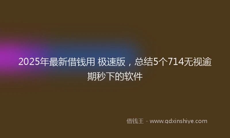 2025年最新借钱用 极速版，总结5个714无视逾期秒下的软件