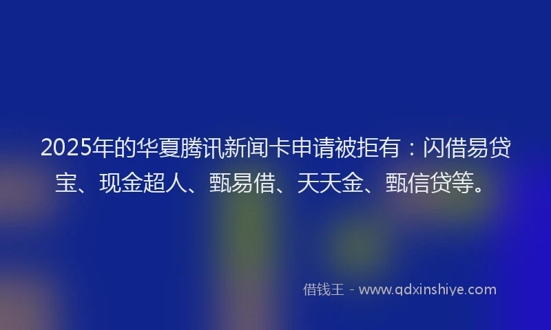 2025年的华夏腾讯新闻卡申请被拒有：闪借易贷宝、现金超人、甄易借、天天金、甄信贷等。