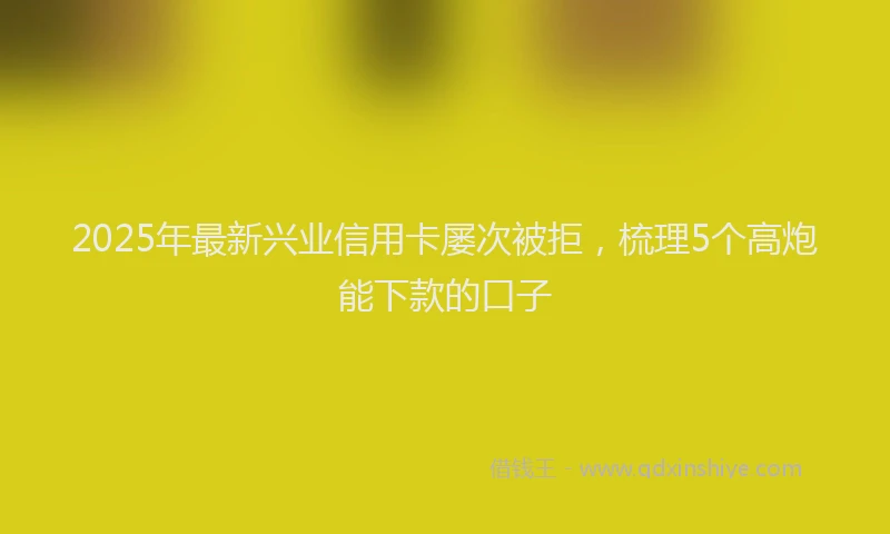2025年最新兴业信用卡屡次被拒，梳理5个高炮能下款的口子