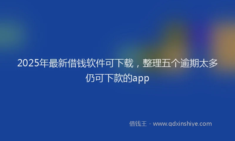2025年最新借钱软件可下载，整理五个逾期太多仍可下款的app