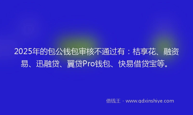 2025年的包公钱包审核不通过有：桔享花、融资易、迅融贷、翼贷Pro钱包、快易借贷宝等。