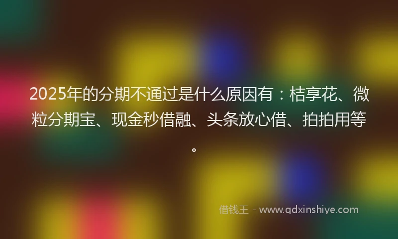2025年的分期不通过是什么原因有：桔享花、微粒分期宝、现金秒借融、头条放心借、拍拍用等。