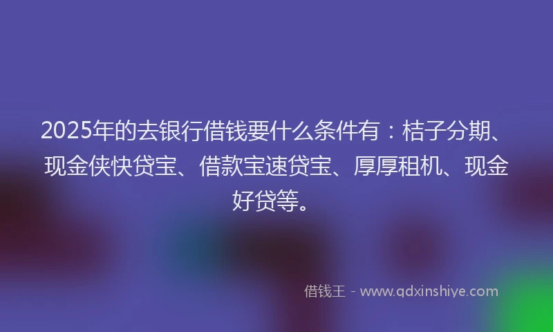 2025年的去银行借钱要什么条件有：桔子分期、现金侠快贷宝、借款宝速贷宝、厚厚租机、现金好贷等。