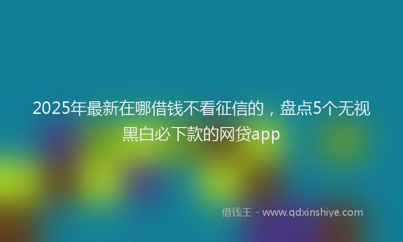 2025年最新在哪借钱不看征信的，盘点5个无视黑白必下款的网贷app