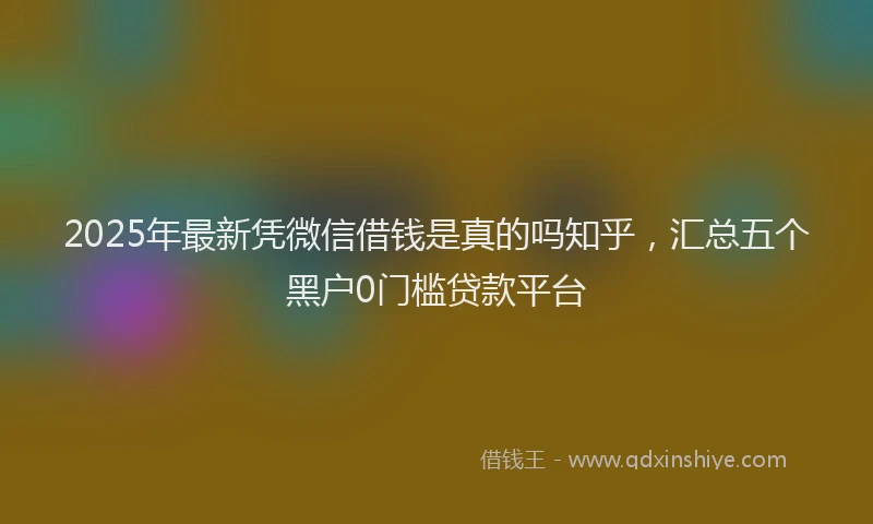 2025年最新凭微信借钱是真的吗知乎，汇总五个黑户0门槛贷款平台
