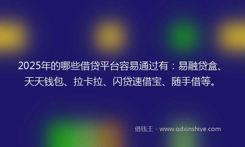 2025年的哪些借贷平台容易通过有：易融贷盒、天天钱包、拉卡拉、闪贷速借宝、随手借等。