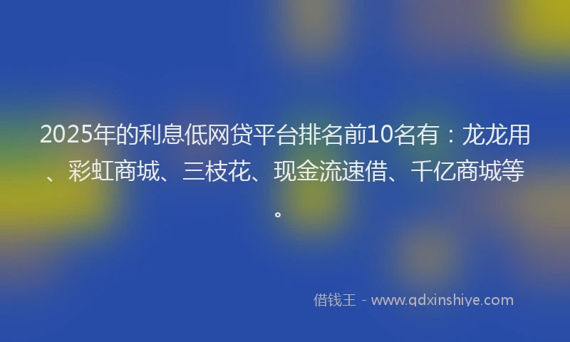 2025年的利息低网贷平台排名前10名有：龙龙用、彩虹商城、三枝花、现金流速借、千亿商城等。