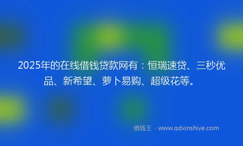 2025年的在线借钱贷款网有：恒瑞速贷、三秒优品、新希望、萝卜易购、超级花等。
