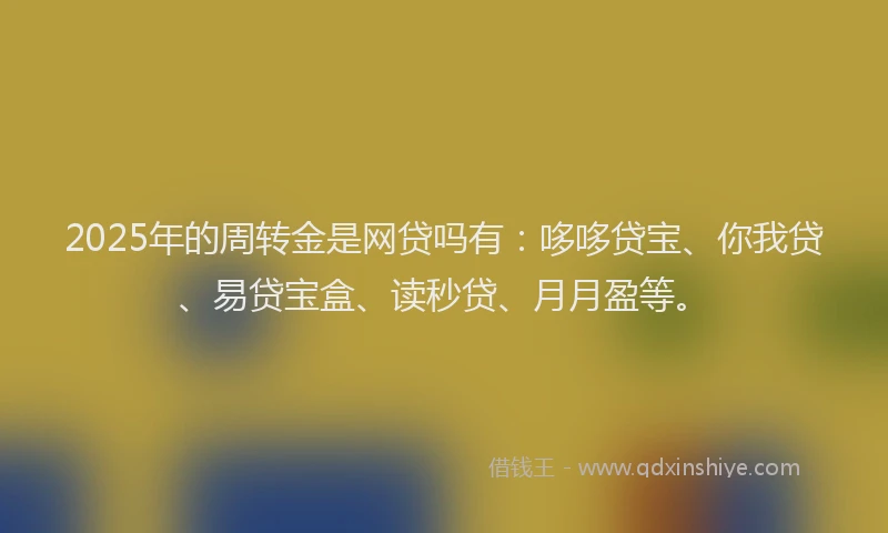 2025年的周转金是网贷吗有：哆哆贷宝、你我贷、易贷宝盒、读秒贷、月月盈等。
