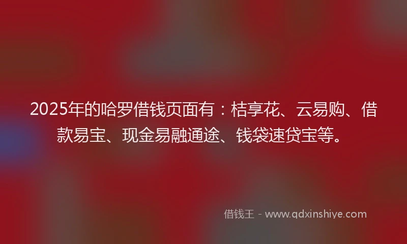 2025年的哈罗借钱页面有：桔享花、云易购、借款易宝、现金易融通途、钱袋速贷宝等。