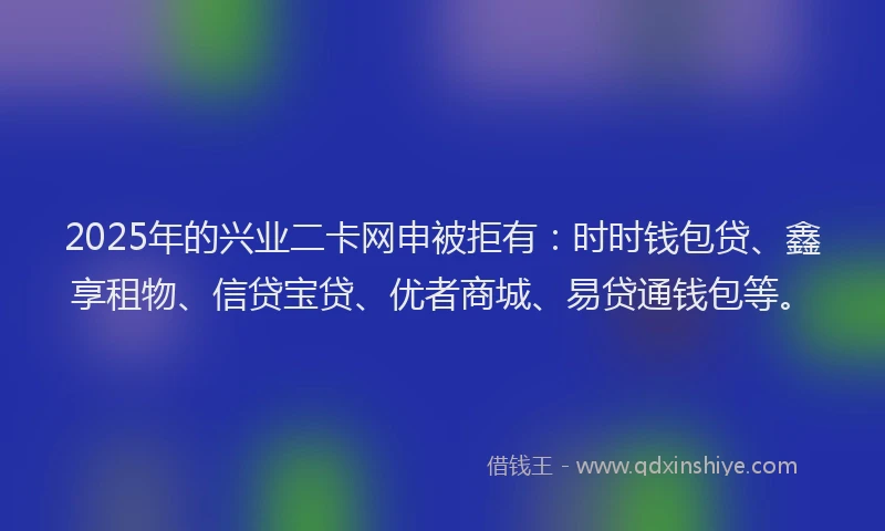2025年的兴业二卡网申被拒有：时时钱包贷、鑫享租物、信贷宝贷、优者商城、易贷通钱包等。