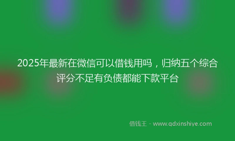 2025年最新在微信可以借钱用吗，归纳五个综合评分不足有负债都能下款平台