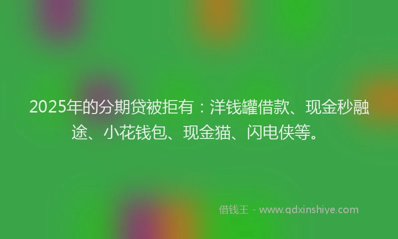 2025年的分期贷被拒有：洋钱罐借款、现金秒融途、小花钱包、现金猫、闪电侠等。