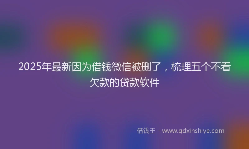 2025年最新因为借钱微信被删了，梳理五个不看欠款的贷款软件