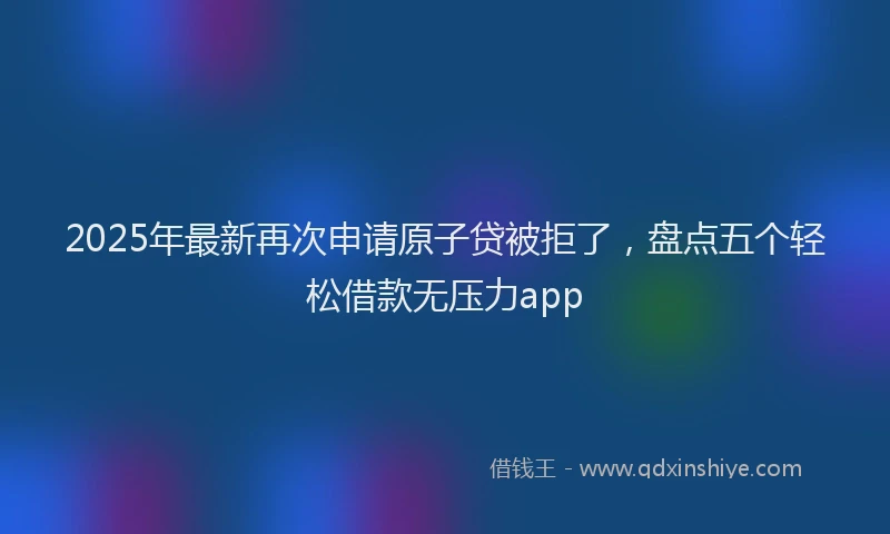 2025年最新再次申请原子贷被拒了，盘点五个轻松借款无压力app