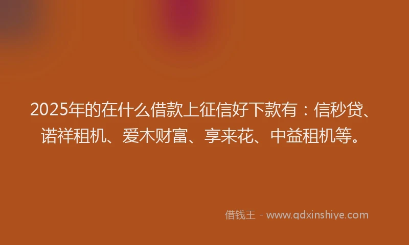 2025年的在什么借款上征信好下款有：信秒贷、诺祥租机、爱木财富、享来花、中益租机等。