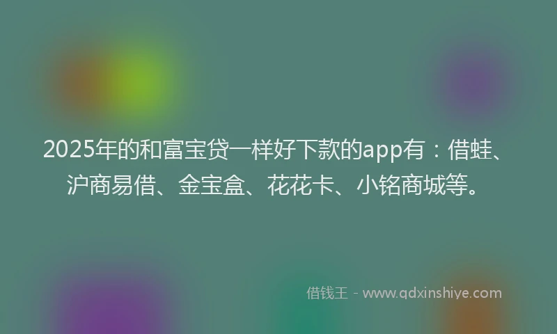 2025年的和富宝贷一样好下款的app有：借蛙、沪商易借、金宝盒、花花卡、小铭商城等。