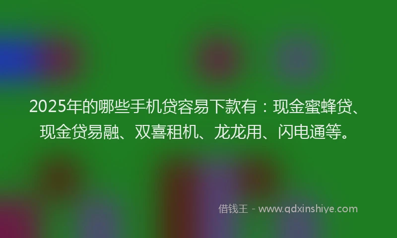 2025年的哪些手机贷容易下款有：现金蜜蜂贷、现金贷易融、双喜租机、龙龙用、闪电通等。