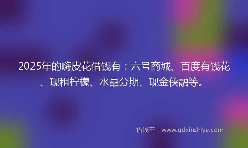 2025年的嗨皮花借钱有：六号商城、百度有钱花、现租柠檬、水晶分期、现金侠融等。