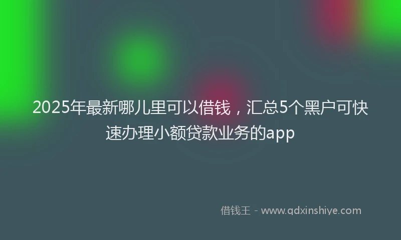 2025年最新哪儿里可以借钱，汇总5个黑户可快速办理小额贷款业务的app