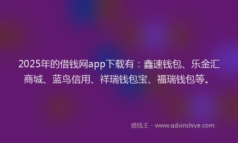 2025年的借钱网app下载有：鑫速钱包、乐金汇商城、蓝鸟信用、祥瑞钱包宝、福瑞钱包等。
