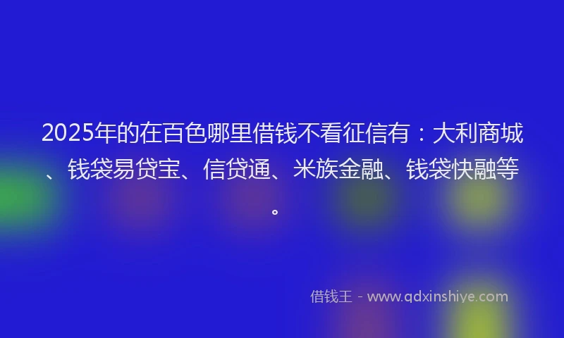 2025年的在百色哪里借钱不看征信有：大利商城、钱袋易贷宝、信贷通、米族金融、钱袋快融等。