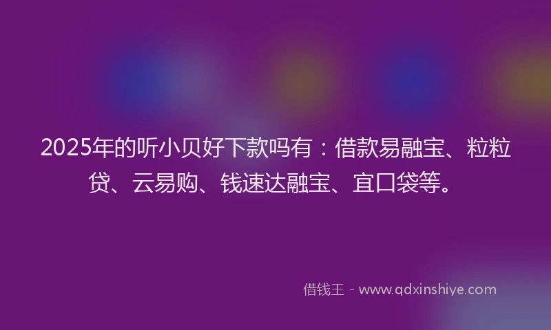 2025年的听小贝好下款吗有：借款易融宝、粒粒贷、云易购、钱速达融宝、宜口袋等。