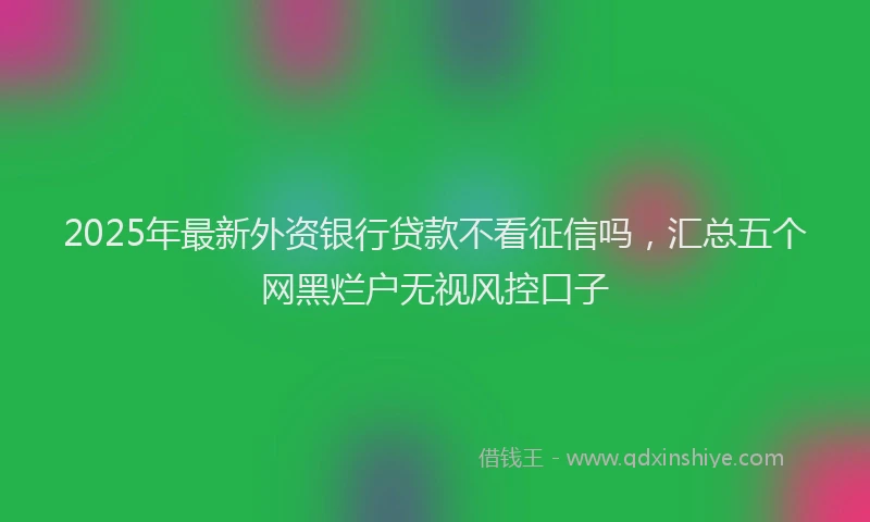 2025年最新外资银行贷款不看征信吗，汇总五个网黑烂户无视风控口子
