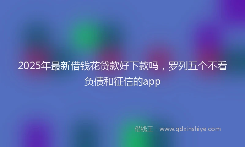 2025年最新借钱花贷款好下款吗，罗列五个不看负债和征信的app