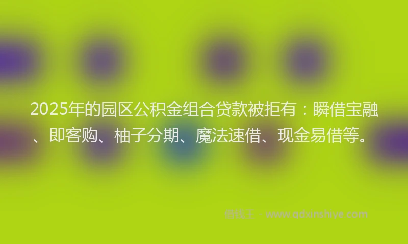 2025年的园区公积金组合贷款被拒有：瞬借宝融、即客购、柚子分期、魔法速借、现金易借等。