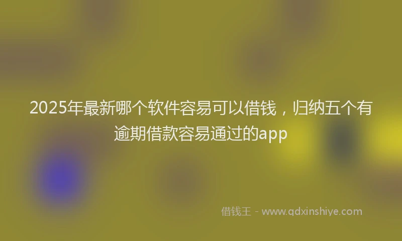 2025年最新哪个软件容易可以借钱，归纳五个有逾期借款容易通过的app