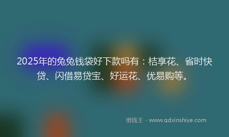 2025年的兔兔钱袋好下款吗有：桔享花、省时快贷、闪借易贷宝、好运花、优易购等。
