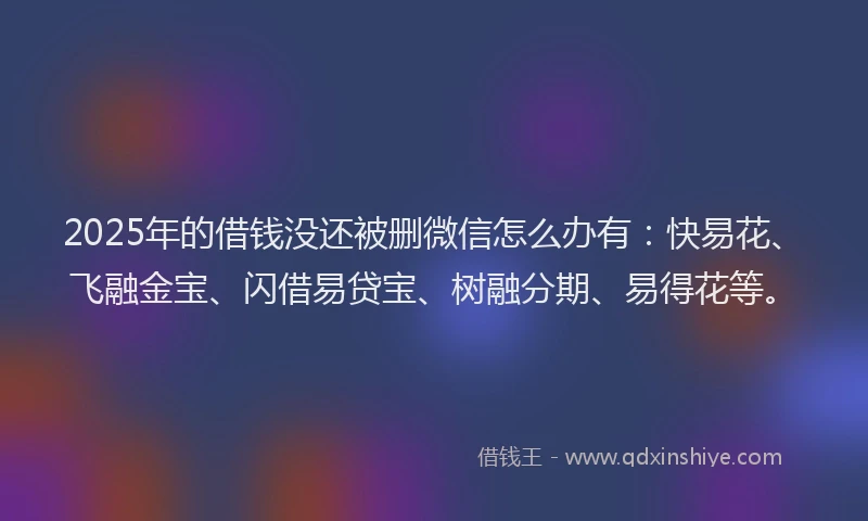 2025年的借钱没还被删微信怎么办有：快易花、飞融金宝、闪借易贷宝、树融分期、易得花等。