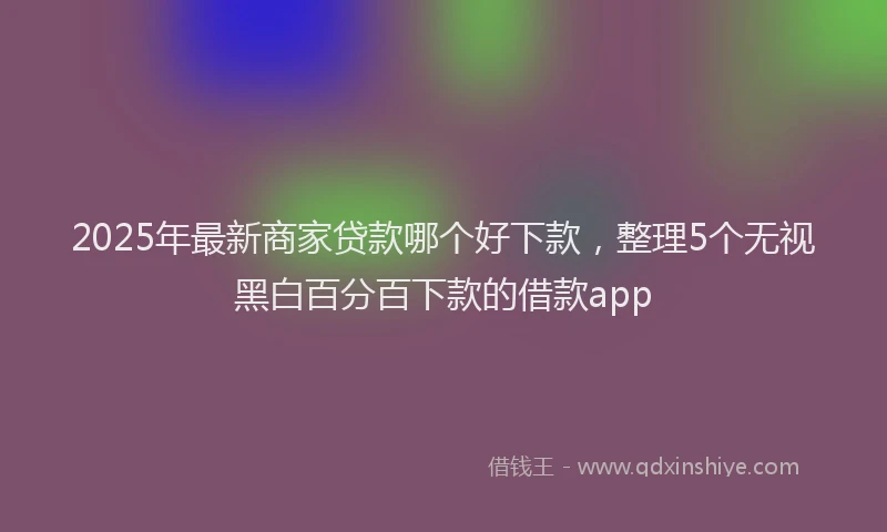 2025年最新商家贷款哪个好下款，整理5个无视黑白百分百下款的借款app