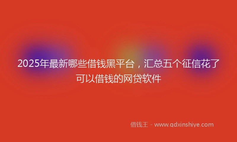 2025年最新哪些借钱黑平台，汇总五个征信花了可以借钱的网贷软件