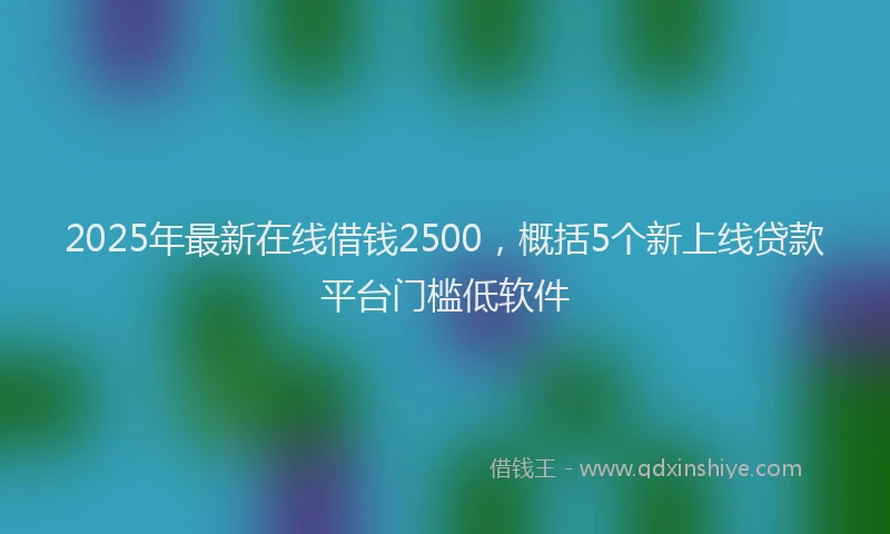2025年最新在线借钱2500，概括5个新上线贷款平台门槛低软件