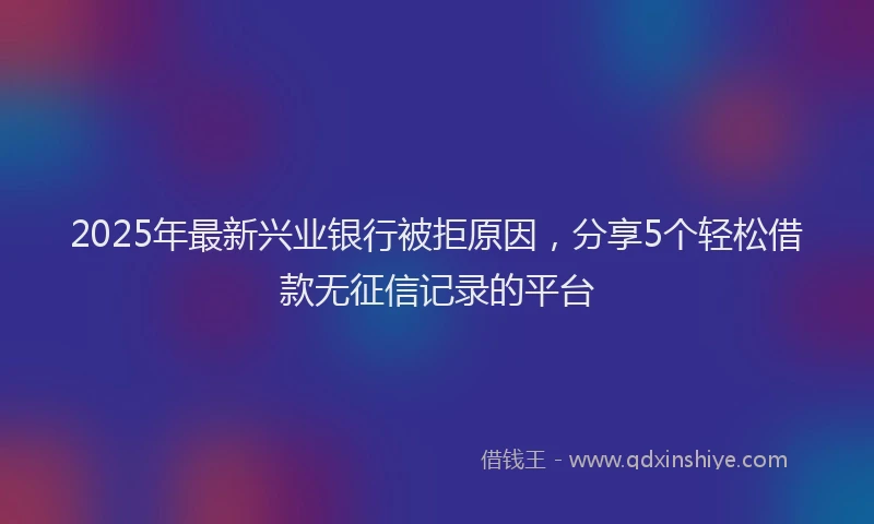 2025年最新兴业银行被拒原因，分享5个轻松借款无征信记录的平台
