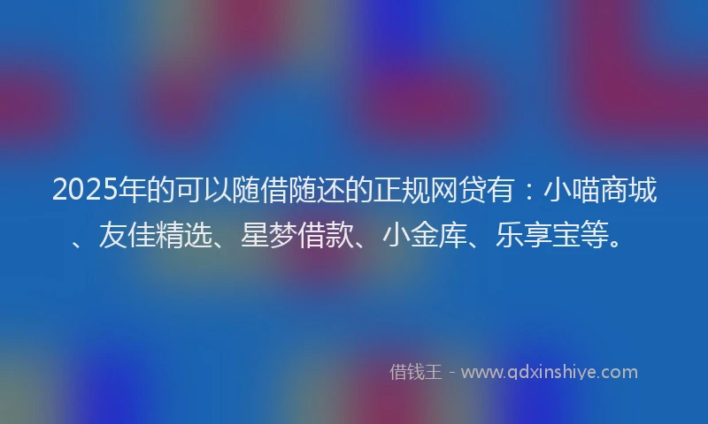 2025年的可以随借随还的正规网贷有：小喵商城、友佳精选、星梦借款、小金库、乐享宝等。