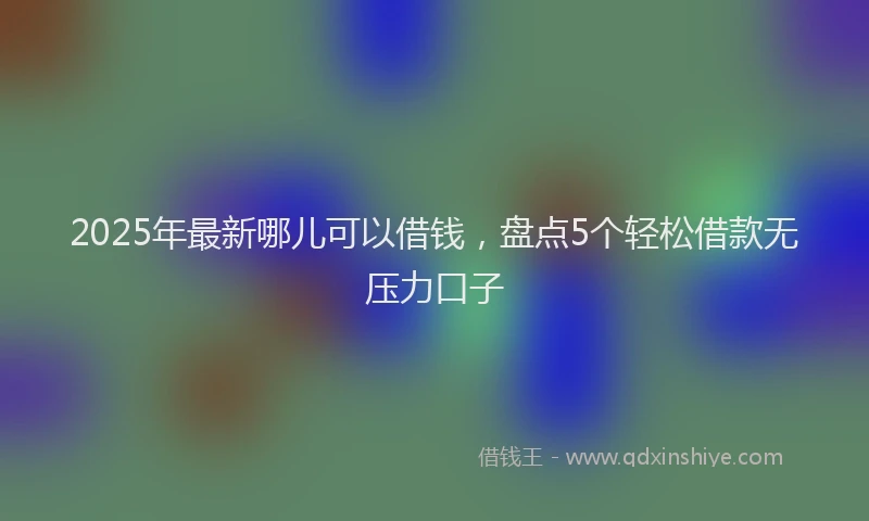 2025年最新哪儿可以借钱，盘点5个轻松借款无压力口子