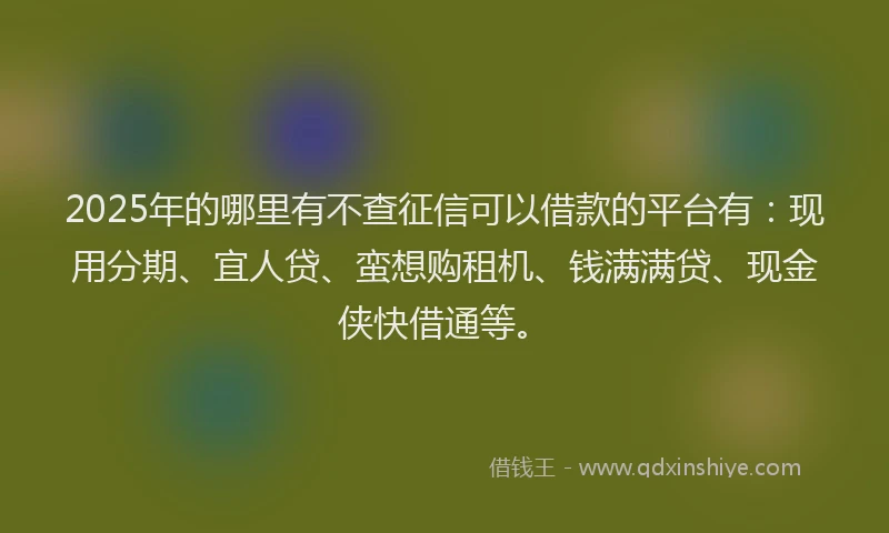 2025年的哪里有不查征信可以借款的平台有：现用分期、宜人贷、蛮想购租机、钱满满贷、现金侠快借通等。