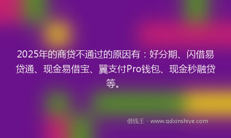 2025年的商贷不通过的原因有：好分期、闪借易贷通、现金易借宝、翼支付Pro钱包、现金秒融贷等。