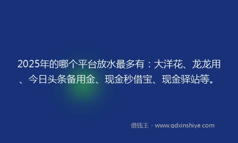2025年的哪个平台放水最多有：大洋花、龙龙用、今日头条备用金、现金秒借宝、现金驿站等。