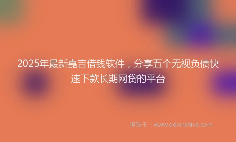 2025年最新嘉吉借钱软件，分享五个无视负债快速下款长期网贷的平台