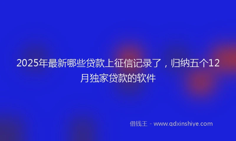 2025年最新哪些贷款上征信记录了，归纳五个12月独家贷款的软件