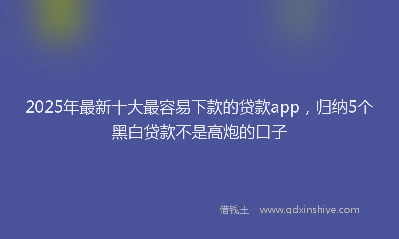 2025年最新十大最容易下款的贷款app，归纳5个黑白贷款不是高炮的口子