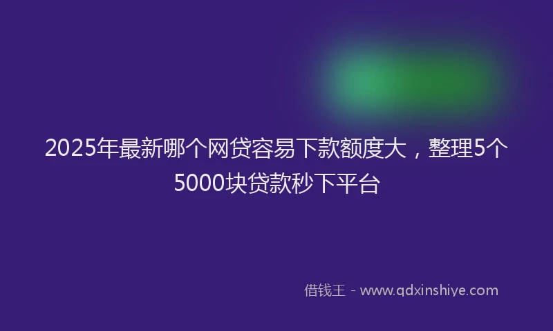 2025年最新哪个网贷容易下款额度大，整理5个5000块贷款秒下平台