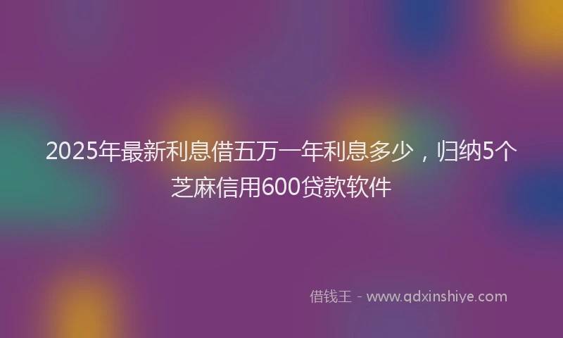 2025年最新利息借五万一年利息多少，归纳5个芝麻信用600贷款软件
