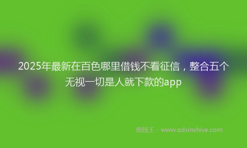 2025年最新在百色哪里借钱不看征信，整合五个无视一切是人就下款的app