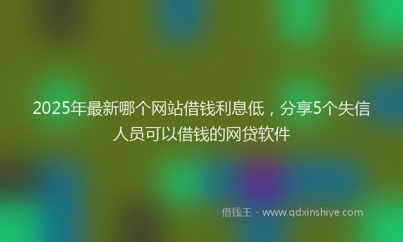 2025年最新哪个网站借钱利息低，分享5个失信人员可以借钱的网贷软件