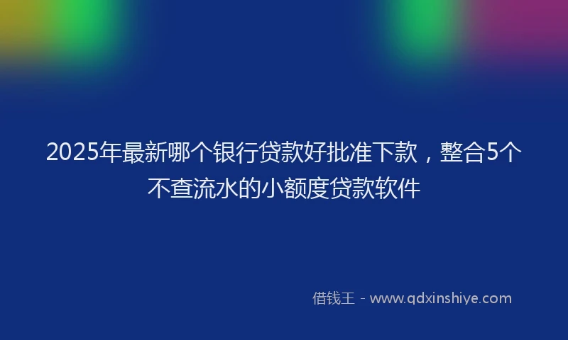 2025年最新哪个银行贷款好批准下款，整合5个不查流水的小额度贷款软件
